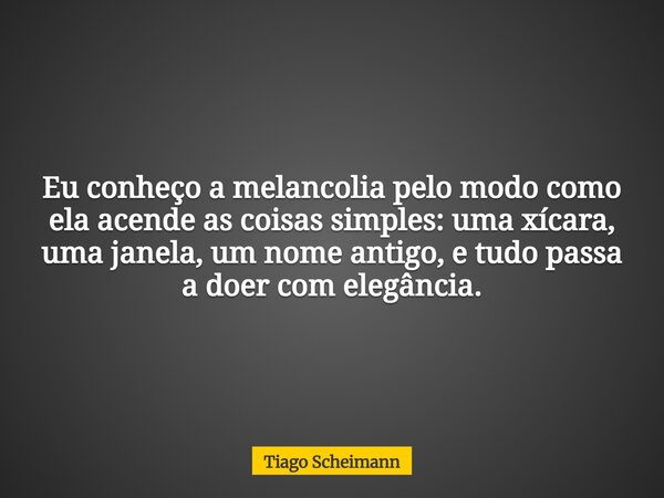 Eu conheço a melancolia pelo modo como ela acende as coisas simples: uma xícara, uma janela, um nome antigo, e tudo passa a doer com elegância.... Frase de Tiago Scheimann.
