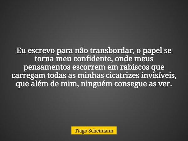 Eu escrevo para não transbordar, o papel se torna meu confidente, onde meus pensamentos escorrem em rabiscos que carregam todas as minhas cicatrizes invisíveis,... Frase de Tiago Scheimann.