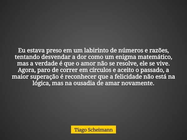 Eu estava preso em um labirinto de números e razões, tentando desvendar a dor como um enigma matemático, mas a verdade é que o amor não se resolve, ele se vive.... Frase de Tiago Scheimann.