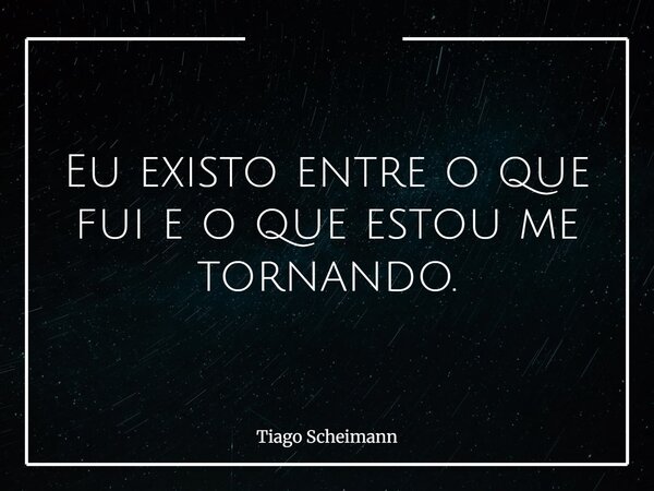 Eu existo entre o que fui e o que estou me tornando.... Frase de Tiago Scheimann.