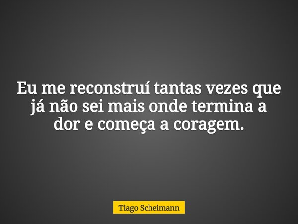 Eu me reconstruí tantas vezes que já não sei mais onde termina a dor e começa a coragem.... Frase de Tiago Scheimann.