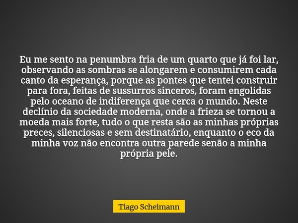 Eu me sento na penumbra fria de um quarto que já foi lar, observando as sombras se alongarem e consumirem cada canto da esperança, porque as pontes que tentei c... Frase de Tiago Scheimann.