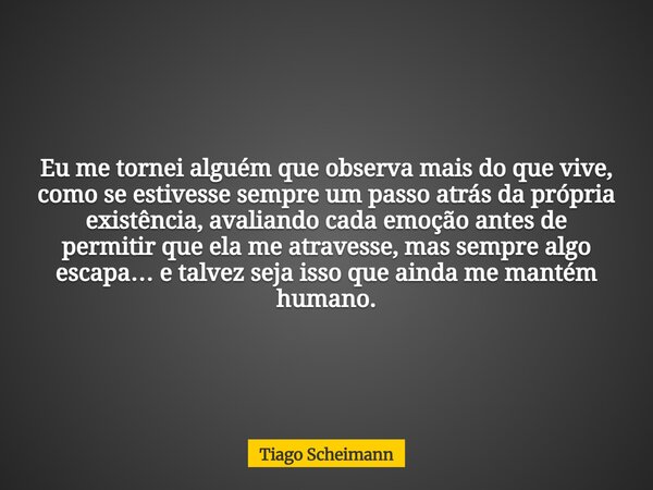 Eu me tornei alguém que observa mais do que vive, como se estivesse sempre um passo atrás da própria existência, avaliando cada emoção antes de permitir que ela... Frase de Tiago Scheimann.
