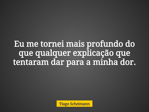 Eu me tornei mais profundo do que qualquer explicação que tentaram dar para a minha dor.... Frase de Tiago Scheimann.