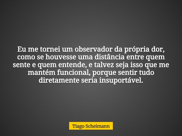 Eu me tornei um observador da própria dor, como se houvesse uma distância entre quem sente e quem entende, e talvez seja isso que me mantém funcional, porque se... Frase de Tiago Scheimann.