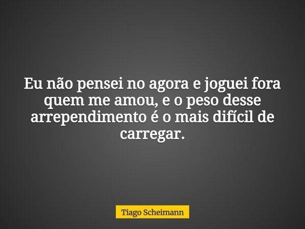 Eu não pensei no agora e joguei fora quem me amou, e o peso desse arrependimento é o mais difícil de carregar.... Frase de Tiago Scheimann.
