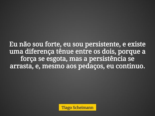 Eu não sou forte, eu sou persistente, e existe uma diferença tênue entre os dois, porque a força se esgota, mas a persistência se arrasta, e, mesmo aos pedaços,... Frase de Tiago Scheimann.
