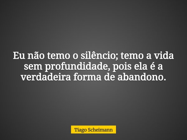 Eu não temo o silêncio; temo a vida sem profundidade, pois ela é a verdadeira forma de abandono.... Frase de Tiago Scheimann.