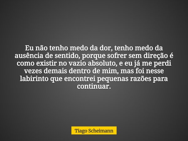 Eu não tenho medo da dor, tenho medo da ausência de sentido, porque sofrer sem direção é como existir no vazio absoluto, e eu já me perdi vezes demais dentro de... Frase de Tiago Scheimann.
