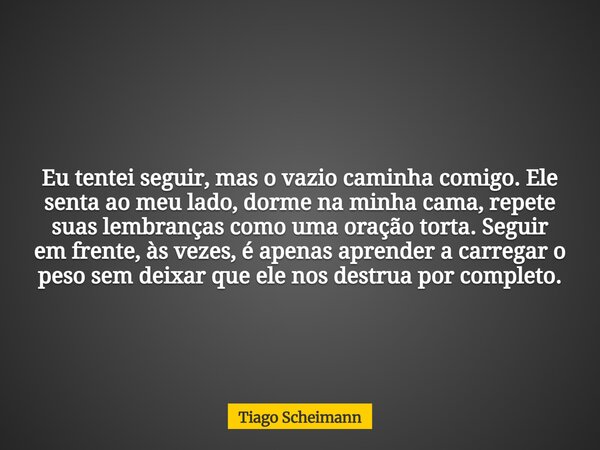 Eu tentei seguir, mas o vazio caminha comigo. Ele senta ao meu lado, dorme na minha cama, repete suas lembranças como uma oração torta. Seguir em frente, às vez... Frase de Tiago Scheimann.