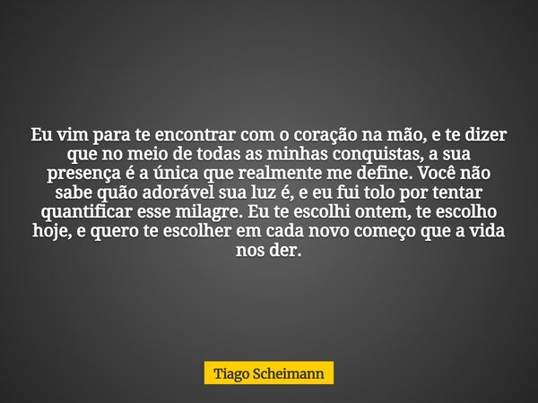 Eu vim para te encontrar com o coração na mão, e te dizer que no meio de todas as minhas conquistas, a sua presença é a única que realmente me define. Você não ... Frase de Tiago Scheimann.