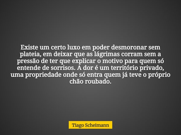 Existe um certo luxo em poder desmoronar sem plateia, em deixar que as lágrimas corram sem a pressão de ter que explicar o motivo para quem só entende de sorris... Frase de Tiago Scheimann.
