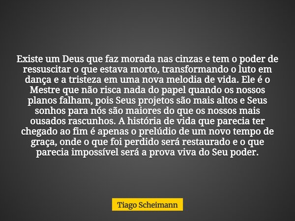Existe um Deus que faz morada nas cinzas e tem o poder de ressuscitar o que estava morto, transformando o luto em dança e a tristeza em uma nova melodia de vida... Frase de Tiago Scheimann.