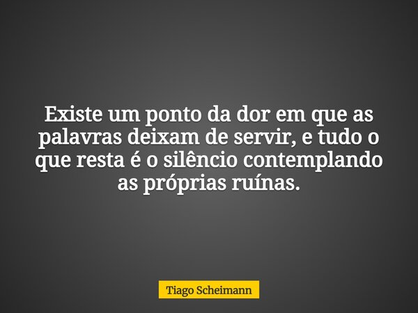 Existe um ponto da dor em que as palavras deixam de servir, e tudo o que resta é o silêncio contemplando as próprias ruínas.... Frase de Tiago Scheimann.