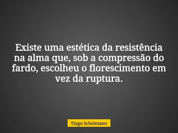 Existe uma estética da resistência na alma que, sob a compressão do fardo, escolheu o florescimento em vez da ruptura.... Frase de Tiago Scheimann.