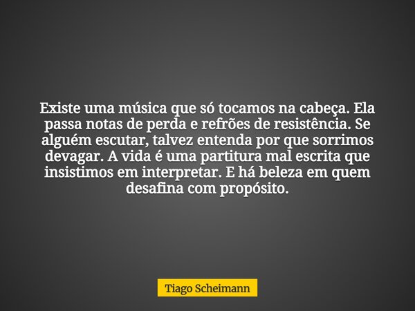 Existe uma música que só tocamos na cabeça. Ela passa notas de perda e refrões de resistência. Se alguém escutar, talvez entenda por que sorrimos devagar. A vid... Frase de Tiago Scheimann.