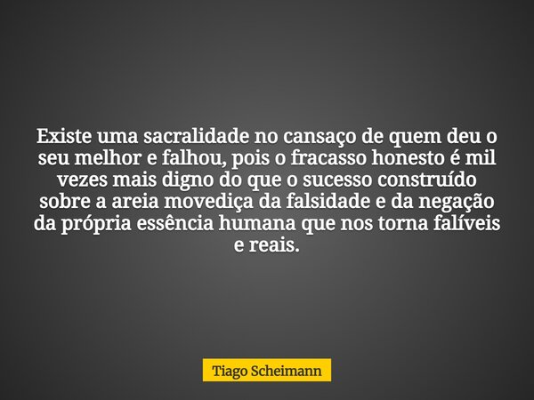 Existe uma sacralidade no cansaço de quem deu o seu melhor e falhou, pois o fracasso honesto é mil vezes mais digno do que o sucesso construído sobre a areia mo... Frase de Tiago Scheimann.