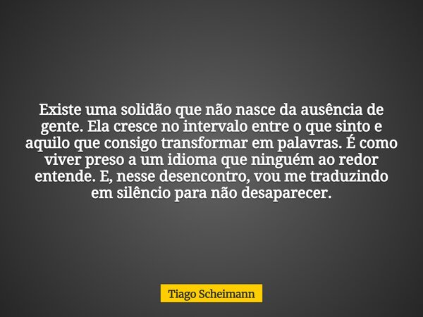 Existe uma solidão que não nasce da ausência de gente. Ela cresce no intervalo entre o que sinto e aquilo que consigo transformar em palavras. É como viver pres... Frase de Tiago Scheimann.