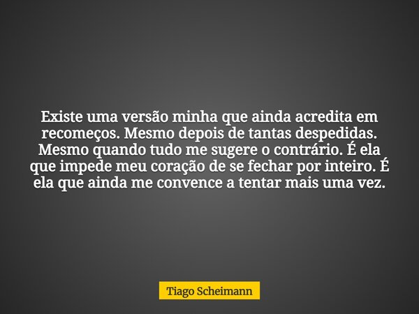 Existe uma versão minha que ainda acredita em recomeços. Mesmo depois de tantas despedidas. Mesmo quando tudo me sugere o contrário. É ela que impede meu coraçã... Frase de Tiago Scheimann.