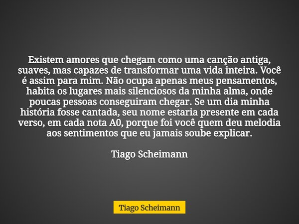 Existem amores que chegam como uma canção antiga, suaves, mas capazes de transformar uma vida inteira. Você é assim para mim. Não ocupa apenas meus pensamentos,... Frase de Tiago Scheimann.