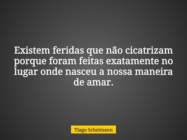 Existem feridas que não cicatrizam porque foram feitas exatamente no lugar onde nasceu a nossa maneira de amar.... Frase de Tiago Scheimann.