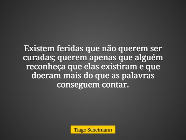 Existem feridas que não querem ser curadas; querem apenas que alguém reconheça que elas existiram e que doeram mais do que as palavras conseguem contar.... Frase de Tiago Scheimann.