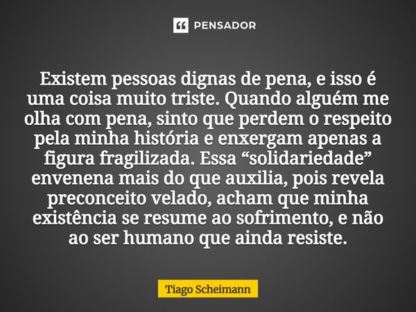 Existem pessoas dignas de pena, e isso é uma coisa muito triste. Quando alguém me olha com pena, sinto que perdem o respeito pela minha história e enxergam apen... Frase de Tiago Scheimann.