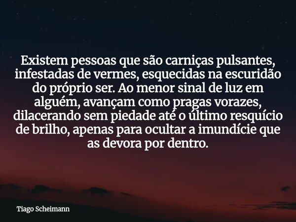 Existem pessoas que são carniças pulsantes, infestadas de vermes, esquecidas na escuridão do próprio ser. Ao menor sinal de luz em alguém, avançam como pragas v... Frase de Tiago Scheimann.