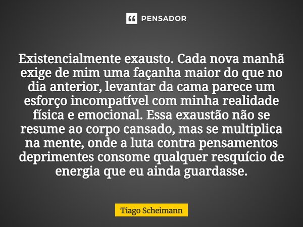 Existencialmente exausto. Cada nova manhã exige de mim uma façanha maior do que no dia anterior, levantar da cama parece um esforço incompatível com minha reali... Frase de Tiago Scheimann.