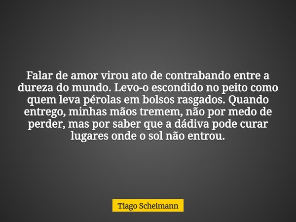 Falar de amor virou ato de contrabando entre a dureza do mundo. Levo-o escondido no peito como quem leva pérolas em bolsos rasgados. Quando entrego, minhas mãos... Frase de Tiago Scheimann.