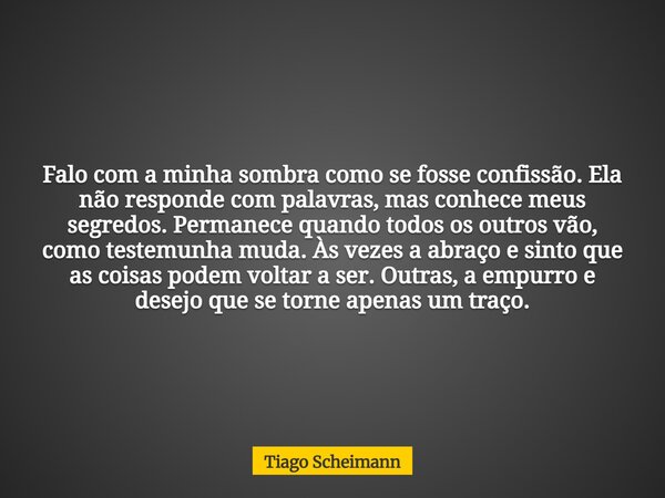Falo com a minha sombra como se fosse confissão. Ela não responde com palavras, mas conhece meus segredos. Permanece quando todos os outros vão, como testemunha... Frase de Tiago Scheimann.