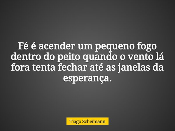 Fé é acender um pequeno fogo dentro do peito quando o vento lá fora tenta fechar até as janelas da esperança.... Frase de Tiago Scheimann.