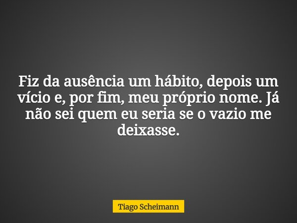 Fiz da ausência um hábito, depois um vício e, por fim, meu próprio nome. Já não sei quem eu seria se o vazio me deixasse.... Frase de Tiago Scheimann.