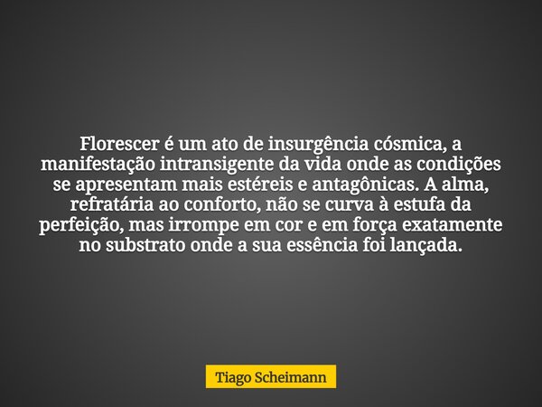 Florescer é um ato de insurgência cósmica, a manifestação intransigente da vida onde as condições se apresentam mais estéreis e antagônicas. A alma, refratária ... Frase de Tiago Scheimann.