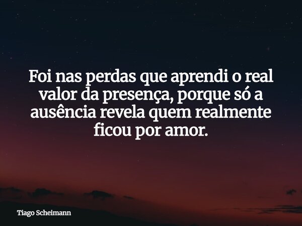 Foi nas perdas que aprendi o real valor da presença, porque só a ausência revela quem realmente ficou por amor.... Frase de Tiago Scheimann.