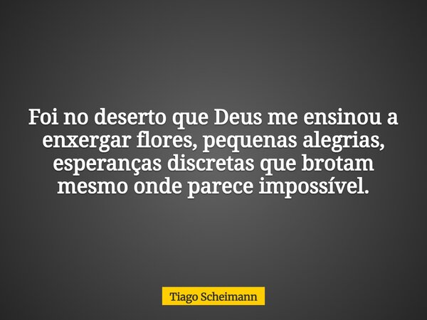 Foi no deserto que Deus me ensinou a enxergar flores, pequenas alegrias, esperanças discretas que brotam mesmo onde parece impossível.... Frase de Tiago Scheimann.