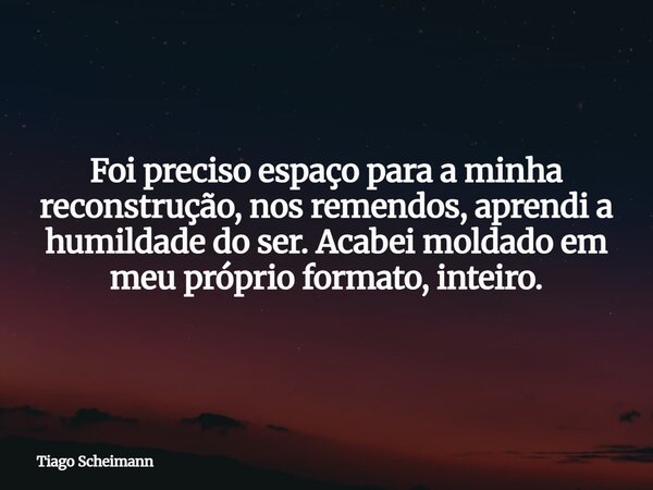 Foi preciso espaço para a minha reconstrução, nos remendos, aprendi a humildade do ser. Acabei moldado em meu próprio formato, inteiro.... Frase de Tiago Scheimann.