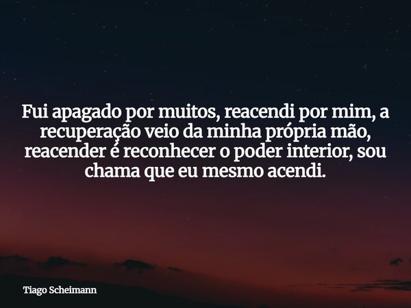 Fui apagado por muitos, reacendi por mim, a recuperação veio da minha própria mão, reacender é reconhecer o poder interior, sou chama que eu mesmo acendi.... Frase de Tiago Scheimann.