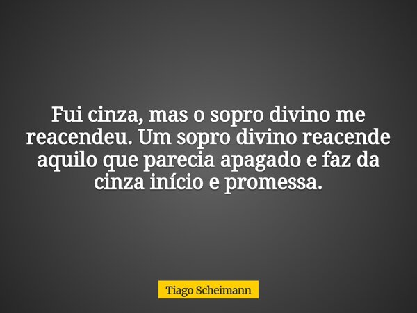 Fui cinza, mas o sopro divino me reacendeu. Um sopro divino reacende aquilo que parecia apagado e faz da cinza início e promessa.... Frase de Tiago Scheimann.