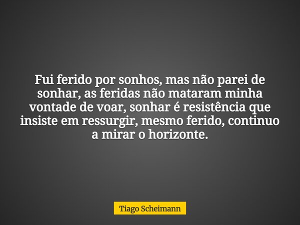 Fui ferido por sonhos, mas não parei de sonhar, as feridas não mataram minha vontade de voar, sonhar é resistência que insiste em ressurgir, mesmo ferido, conti... Frase de Tiago Scheimann.