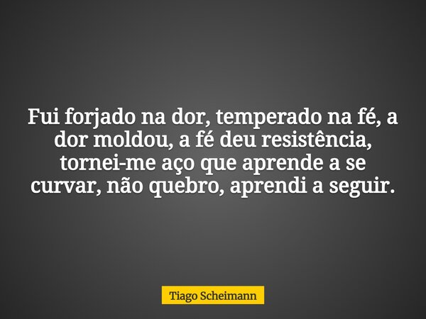 Fui forjado na dor, temperado na fé, a dor moldou, a fé deu resistência, tornei-me aço que aprende a se curvar, não quebro, aprendi a seguir.... Frase de Tiago Scheimann.