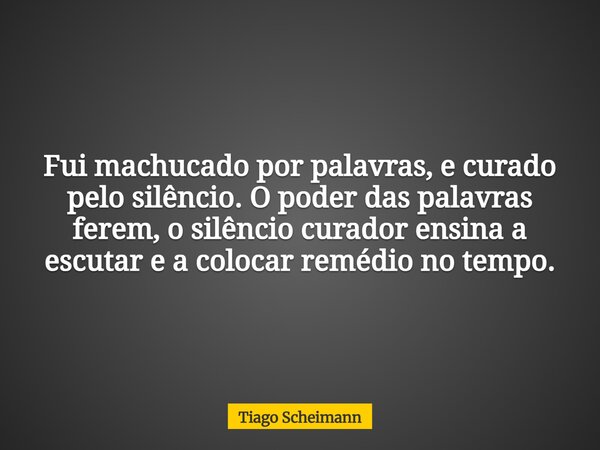 Fui machucado por palavras, e curado pelo silêncio. O poder das palavras ferem, o silêncio curador ensina a escutar e a colocar remédio no tempo.... Frase de Tiago Scheimann.