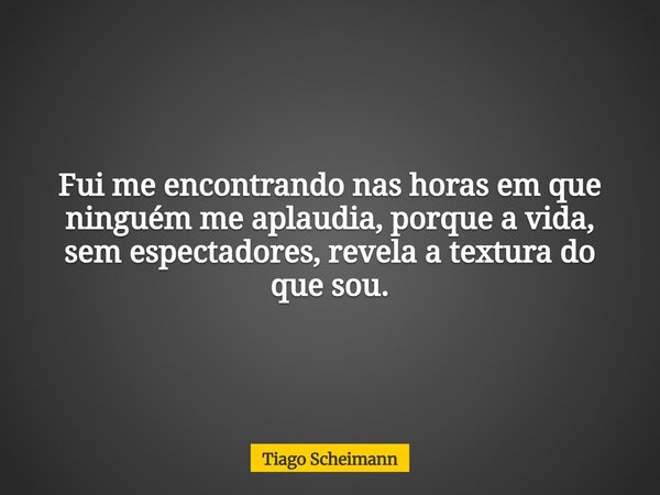 Fui me encontrando nas horas em que ninguém me aplaudia, porque a vida, sem espectadores, revela a textura do que sou.... Frase de Tiago Scheimann.