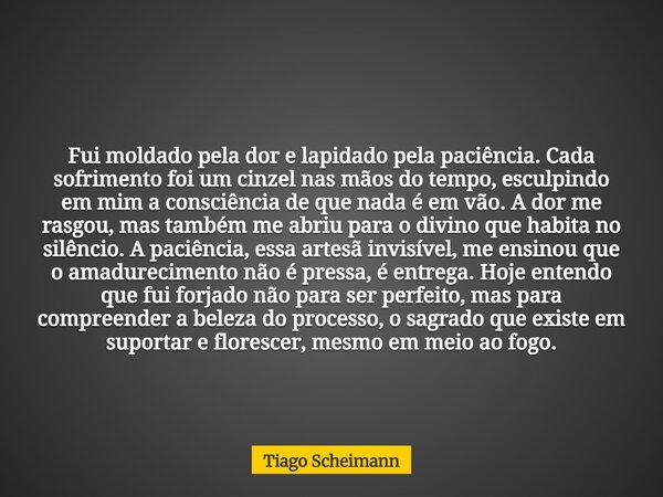 Fui moldado pela dor e lapidado pela paciência. Cada sofrimento foi um cinzel nas mãos do tempo, esculpindo em mim a consciência de que nada é em vão. A dor me ... Frase de Tiago Scheimann.