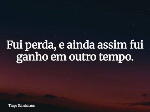 Fui perda, e ainda assim fui ganho em outro tempo.... Frase de Tiago Scheimann.