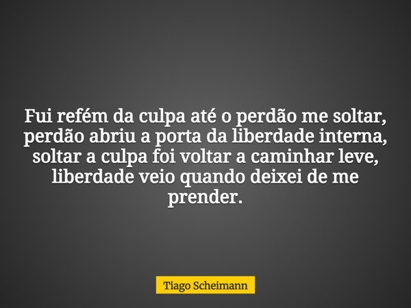 Fui refém da culpa até o perdão me soltar, perdão abriu a porta da liberdade interna, soltar a culpa foi voltar a caminhar leve, liberdade veio quando deixei de... Frase de Tiago Scheimann.