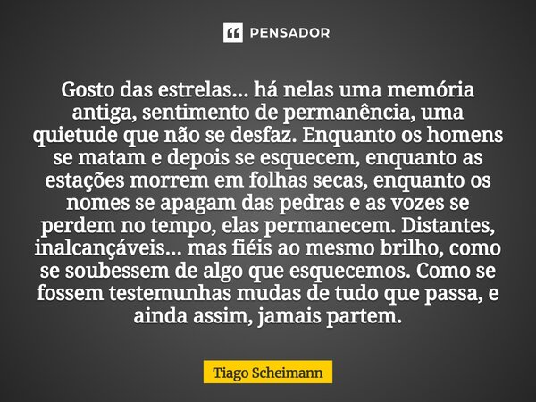 Gosto das estrelas... há nelas uma memória antiga, sentimento de permanência, uma quietude que não se desfaz. Enquanto os homens se matam e depois se esquecem, ... Frase de Tiago Scheimann.