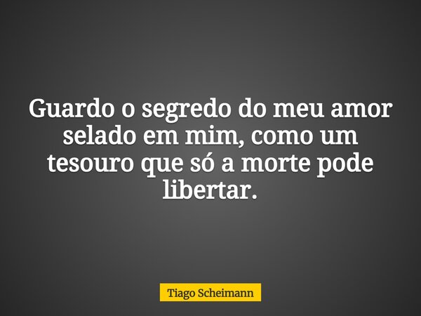 Guardo o segredo do meu amor selado em mim, como um tesouro que só a morte pode libertar.... Frase de Tiago Scheimann.