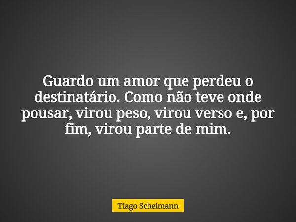 Guardo um amor que perdeu o destinatário. Como não teve onde pousar, virou peso, virou verso e, por fim, virou parte de mim.... Frase de Tiago Scheimann.