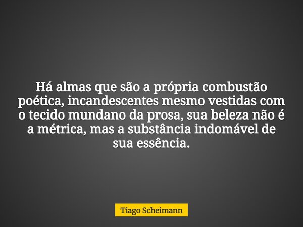 Há almas que são a própria combustão poética, incandescentes mesmo vestidas com o tecido mundano da prosa, sua beleza não é a métrica, mas a substância indomáve... Frase de Tiago Scheimann.